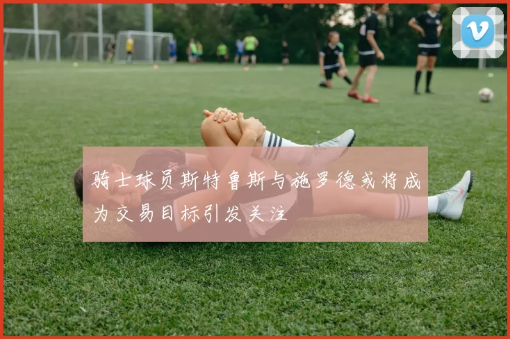 骑士球员斯特鲁斯与施罗德或将成为交易目标引发关注