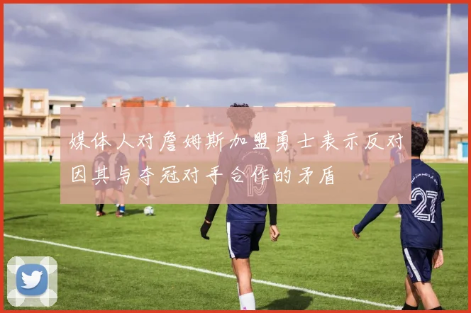 媒体人对詹姆斯加盟勇士表示反对因其与夺冠对手合作的矛盾