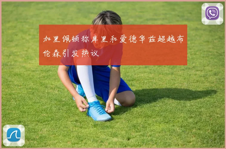 加里佩顿称库里和爱德华兹超越布伦森引发热议