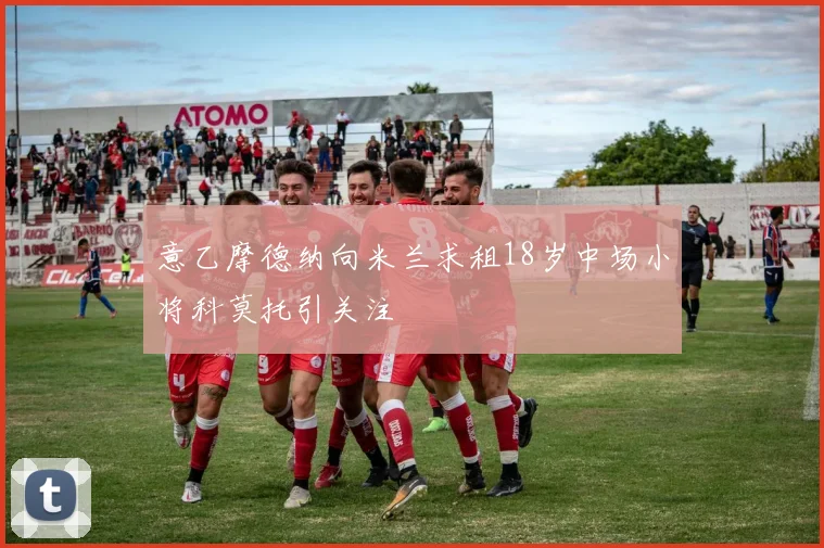 意乙摩德纳向米兰求租18岁中场小将科莫托引关注