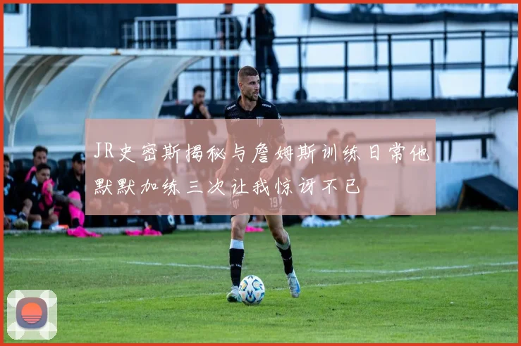 JR史密斯揭秘与詹姆斯训练日常他默默加练三次让我惊讶不已