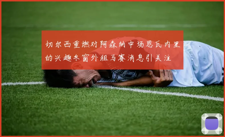 切尔西重燃对阿森纳中场恩瓦内里的兴趣冬窗外租马赛消息引关注