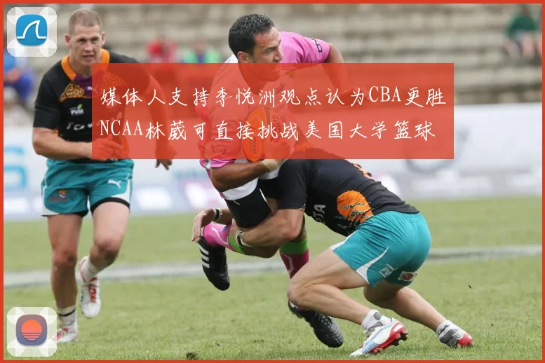 媒体人支持李悦洲观点认为CBA更胜NCAA林葳可直接挑战美国大学篮球