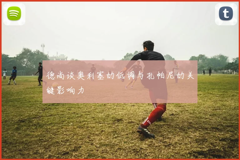 德尚谈奥利塞的低调与孔帕尼的关键影响力