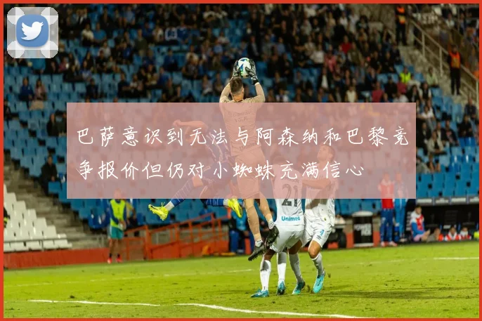 巴萨意识到无法与阿森纳和巴黎竞争报价但仍对小蜘蛛充满信心