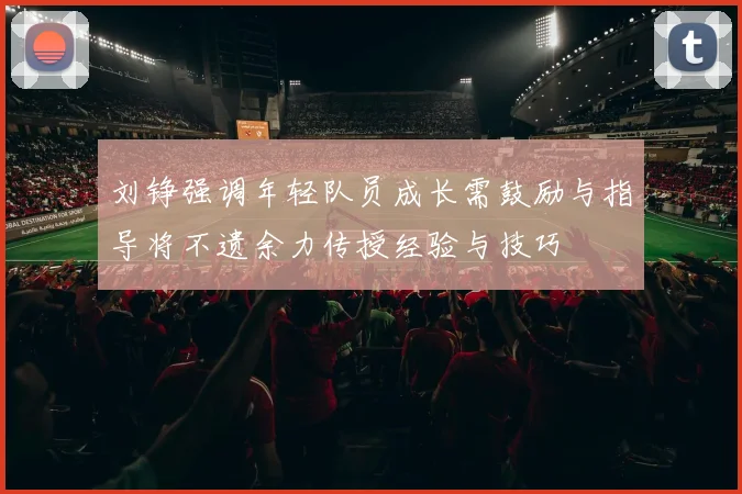 刘铮强调年轻队员成长需鼓励与指导将不遗余力传授经验与技巧