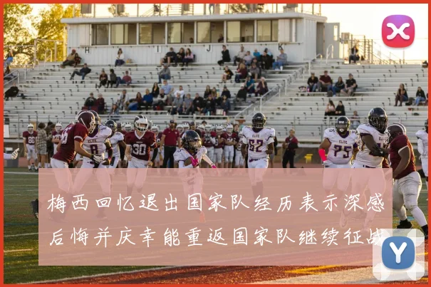梅西回忆退出国家队经历表示深感后悔并庆幸能重返国家队继续征战