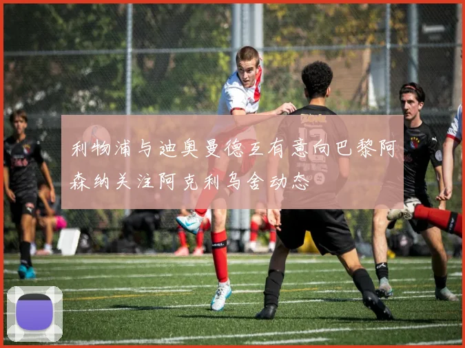 利物浦与迪奥曼德互有意向巴黎阿森纳关注阿克利乌舍动态