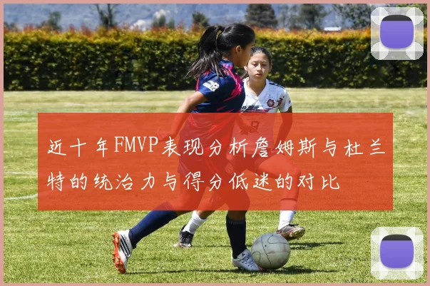 近十年FMVP表现分析詹姆斯与杜兰特的统治力与得分低迷的对比