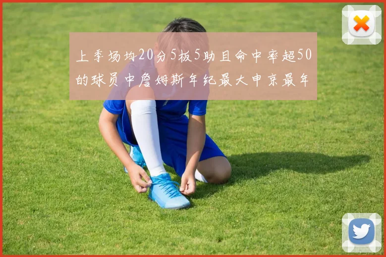 上季场均20分5板5助且命中率超50的球员中詹姆斯年纪最大申京最年轻