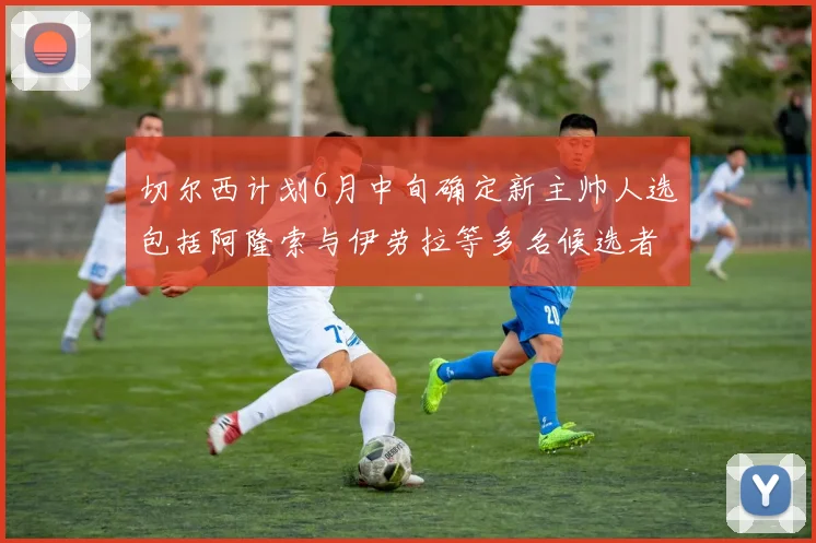切尔西计划6月中旬确定新主帅人选包括阿隆索与伊劳拉等多名候选者