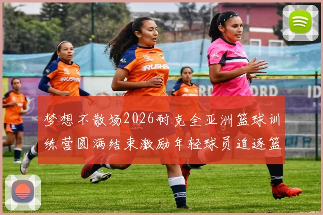 梦想不散场2026耐克全亚洲篮球训练营圆满结束激励年轻球员追逐篮球梦想