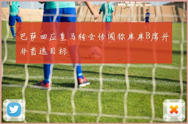 巴萨回应皇马转会传闻称库库B席并非首选目标