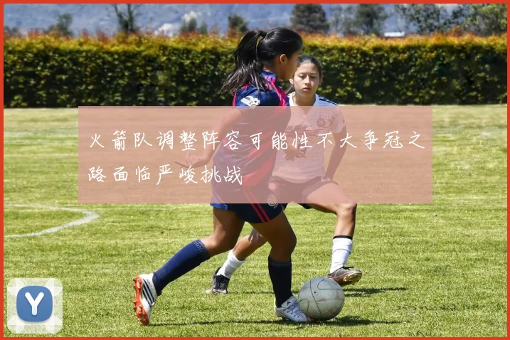 火箭队调整阵容可能性不大争冠之路面临严峻挑战