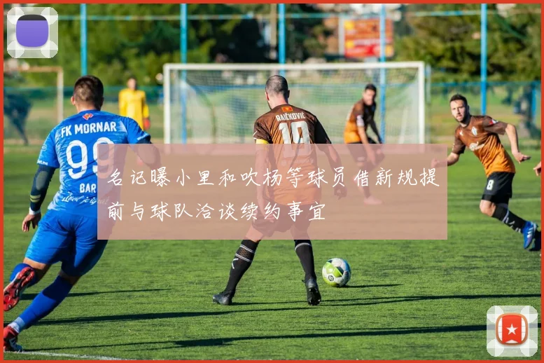 名记曝小里和吹杨等球员借新规提前与球队洽谈续约事宜