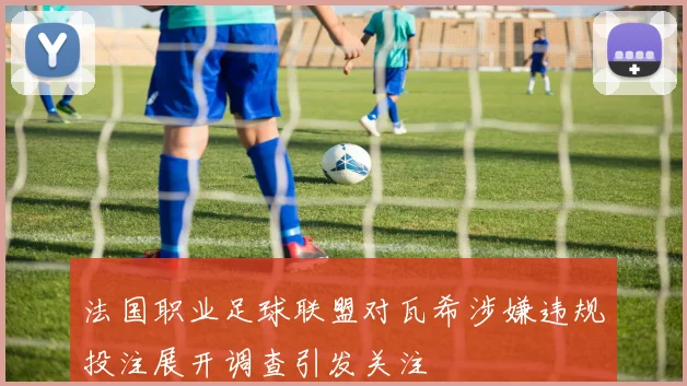 法国职业足球联盟对瓦希涉嫌违规投注展开调查引发关注