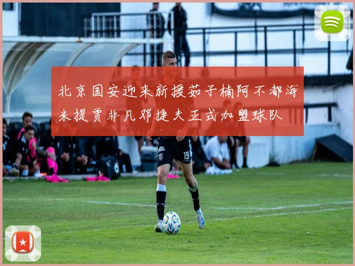 北京国安迎来新援茹子楠阿不都海米提贾非凡邓捷夫正式加盟球队