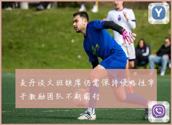 麦丹谈文班缺席仍需保持侵略性华子激励团队不断前行