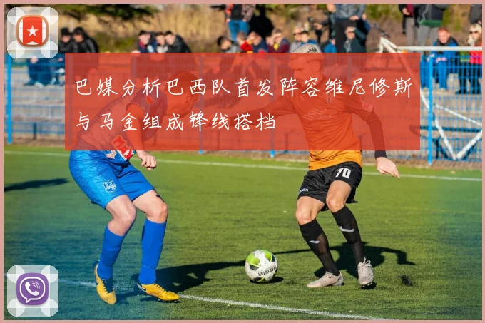 巴媒分析巴西队首发阵容维尼修斯与马金组成锋线搭档