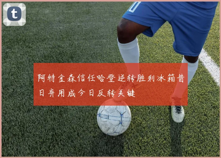 阿特金森信任哈登逆转胜利冰箱昔日弃用成今日反转关键