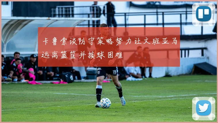 卡鲁索谈防守策略努力让文班亚马远离篮筐并接球困难