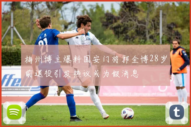 梅州博主爆料国安门将郭全博28岁前退役引发热议或为假消息