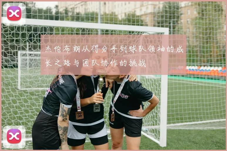 杰伦布朗从得分手到球队领袖的成长之路与团队协作的挑战